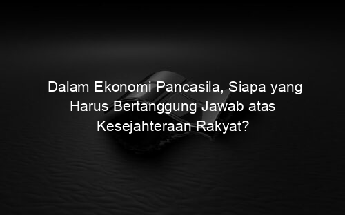 Dalam Ekonomi Pancasila, Siapa yang Harus Bertanggung Jawab atas Kesejahteraan Rakyat?