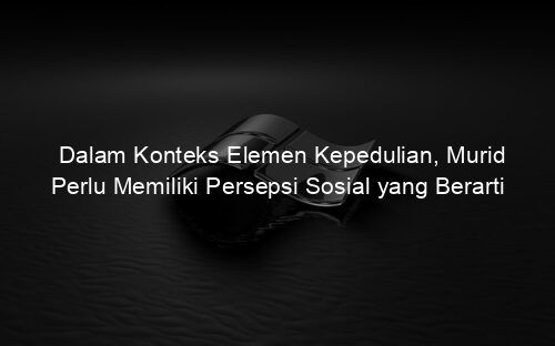 Dalam Konteks Elemen Kepedulian, Murid Perlu Memiliki Persepsi Sosial yang Berarti