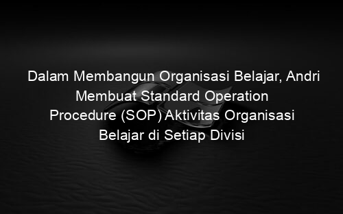 Dalam Membangun Organisasi Belajar, Andri Membuat Standard Operation Procedure (SOP) Aktivitas Organisasi Belajar di Setiap Divisi