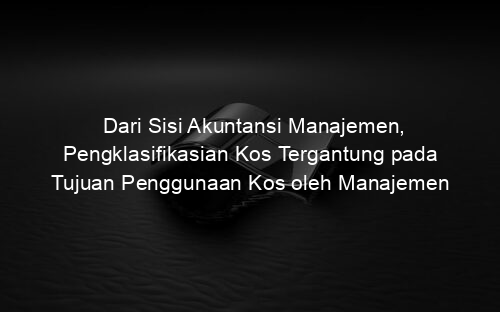 Dari Sisi Akuntansi Manajemen, Pengklasifikasian Kos Tergantung pada Tujuan Penggunaan Kos oleh Manajemen