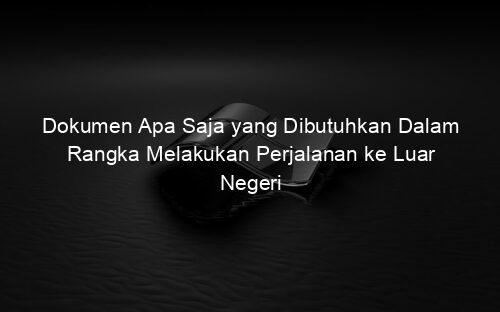 Dokumen Apa Saja yang Dibutuhkan Dalam Rangka Melakukan Perjalanan ke Luar Negeri