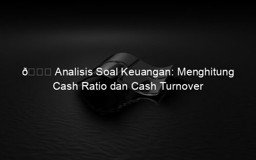 📘 Analisis Soal Keuangan: Menghitung Cash Ratio dan Cash Turnover