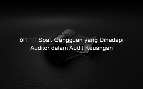 📘 Soal: Gangguan yang Dihadapi Auditor dalam Audit Keuangan