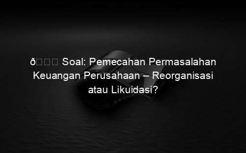 📘 Soal: Pemecahan Permasalahan Keuangan Perusahaan – Reorganisasi atau Likuidasi?