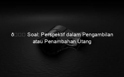 📘 Soal: Perspektif dalam Pengambilan atau Penambahan Utang