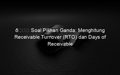 📘 Soal Pilihan Ganda: Menghitung Receivable Turnover (RTO) dan Days of Receivable