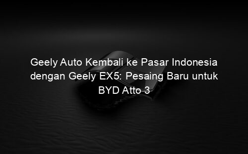 Geely Auto Kembali ke Pasar Indonesia dengan Geely EX5: Pesaing Baru untuk BYD Atto 3