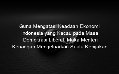 Guna Mengatasi Keadaan Ekonomi Indonesia yang Kacau pada Masa Demokrasi Liberal, Maka Menteri Keuangan Mengeluarkan Suatu Kebijakan