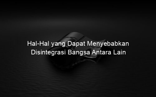 Hal Hal yang Dapat Menyebabkan Disintegrasi Bangsa Antara Lain