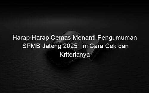 Harap Harap Cemas Menanti Pengumuman SPMB Jateng 2025, Ini Cara Cek dan Kriterianya