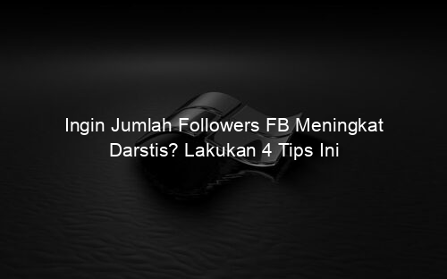 Ingin Jumlah Followers FB Meningkat Darstis? Lakukan 4 Tips Ini