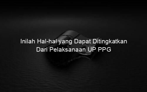 Inilah Hal hal yang Dapat Ditingkatkan Dari Pelaksanaan UP PPG