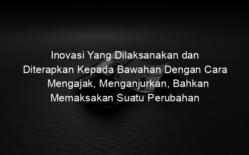 Inovasi Yang Dilaksanakan dan Diterapkan Kepada Bawahan Dengan Cara Mengajak, Menganjurkan, Bahkan Memaksakan Suatu Perubahan