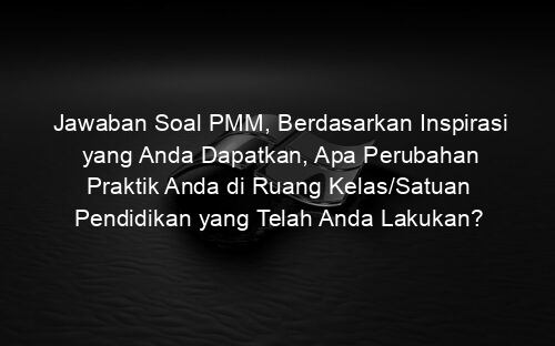 Jawaban Soal PMM, Berdasarkan Inspirasi yang Anda Dapatkan, Apa Perubahan Praktik Anda di Ruang Kelas/Satuan Pendidikan yang Telah Anda Lakukan?