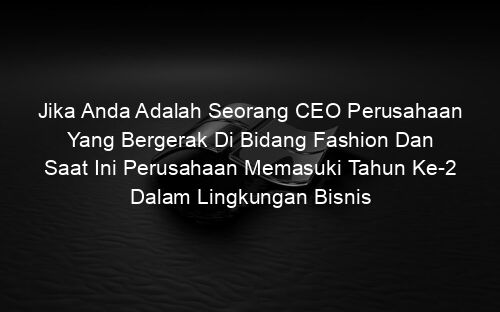 Jika Anda Adalah Seorang CEO Perusahaan Yang Bergerak Di Bidang Fashion Dan Saat Ini Perusahaan Memasuki Tahun Ke 2 Dalam Lingkungan Bisnis