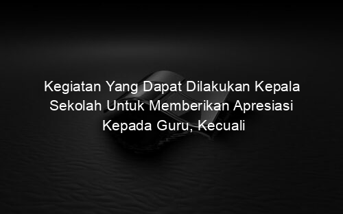 Kegiatan Yang Dapat Dilakukan Kepala Sekolah Untuk Memberikan Apresiasi Kepada Guru, Kecuali