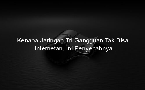 Kenapa Jaringan Tri Gangguan Tak Bisa Internetan, Ini Penyebabnya
