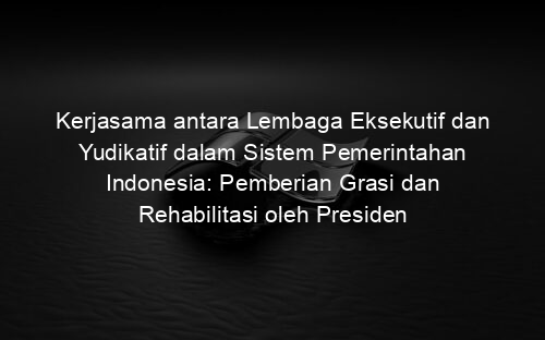 Kerjasama antara Lembaga Eksekutif dan Yudikatif dalam Sistem Pemerintahan Indonesia: Pemberian Grasi dan Rehabilitasi oleh Presiden