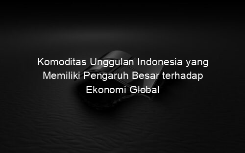 Komoditas Unggulan Indonesia yang Memiliki Pengaruh Besar terhadap Ekonomi Global