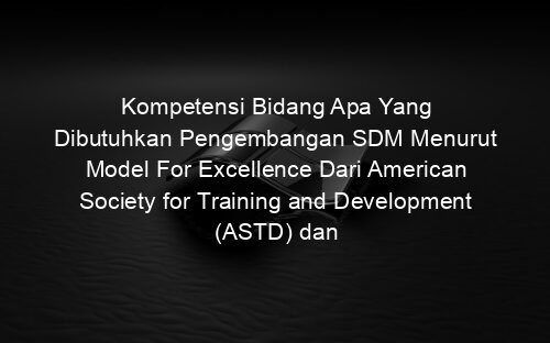 Kompetensi Bidang Apa Yang Dibutuhkan Pengembangan SDM Menurut Model For Excellence Dari American Society for Training and Development (ASTD) dan Jelaskan !