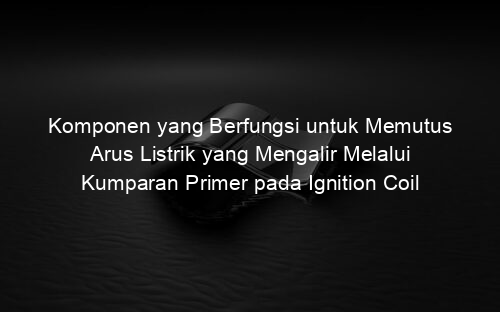 Komponen yang Berfungsi untuk Memutus Arus Listrik yang Mengalir Melalui Kumparan Primer pada Ignition Coil