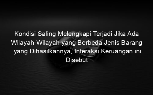 Kondisi Saling Melengkapi Terjadi Jika Ada Wilayah Wilayah yang Berbeda Jenis Barang yang Dihasilkannya, Interaksi Keruangan ini Disebut