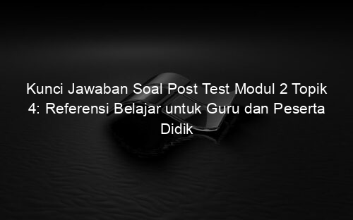Kunci Jawaban Soal Post Test Modul 2 Topik 4: Referensi Belajar untuk Guru dan Peserta Didik