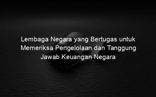 Lembaga Negara yang Bertugas untuk Memeriksa Pengelolaan dan Tanggung Jawab Keuangan Negara