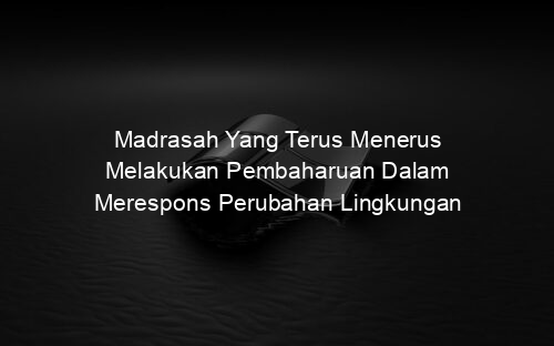 Madrasah Yang Terus Menerus Melakukan Pembaharuan Dalam Merespons Perubahan Lingkungan