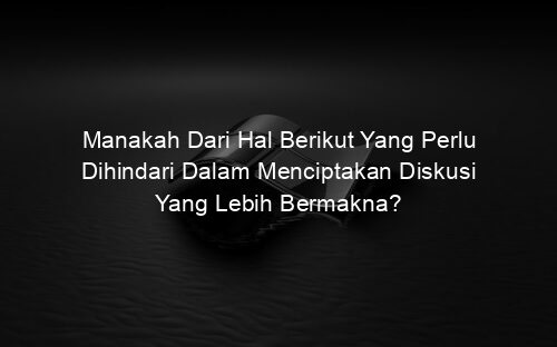 Manakah Dari Hal Berikut Yang Perlu Dihindari Dalam Menciptakan Diskusi Yang Lebih Bermakna?