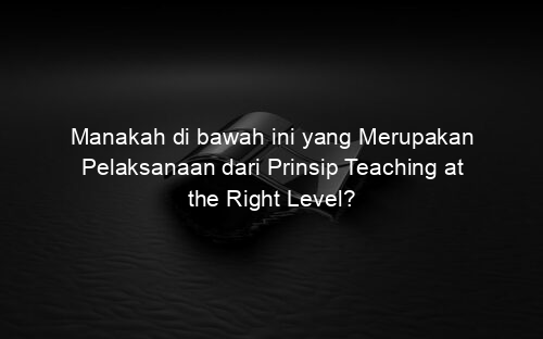 Manakah di bawah ini yang Merupakan Pelaksanaan dari Prinsip Teaching at the Right Level?