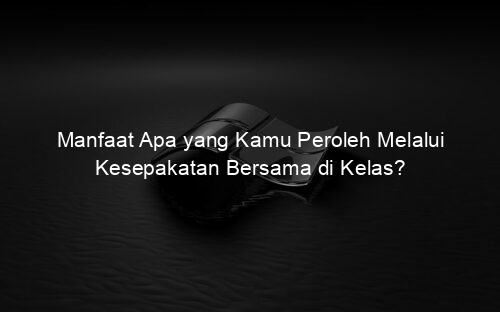 Manfaat Apa yang Kamu Peroleh Melalui Kesepakatan Bersama di Kelas?