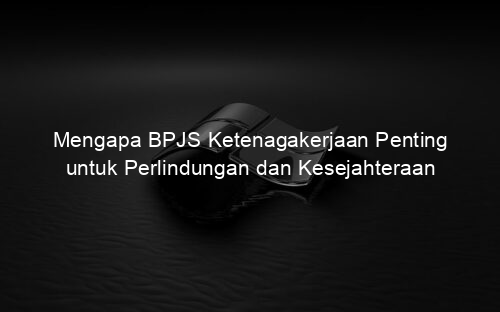 Mengapa BPJS Ketenagakerjaan Penting untuk Perlindungan dan Kesejahteraan