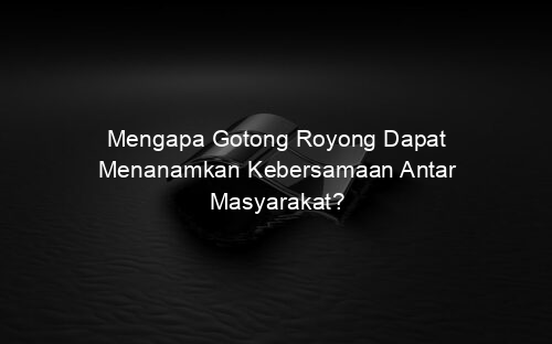 Mengapa Gotong Royong Dapat Menanamkan Kebersamaan Antar Masyarakat?