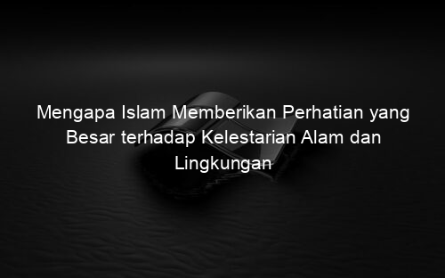 Mengapa Islam Memberikan Perhatian yang Besar terhadap Kelestarian Alam dan Lingkungan