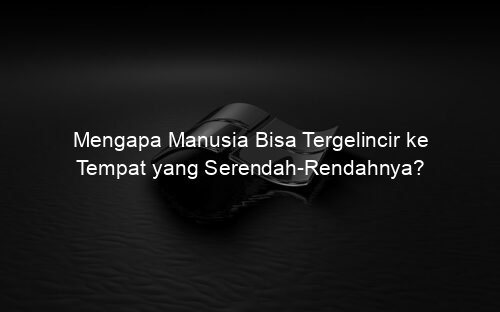Mengapa Manusia Bisa Tergelincir ke Tempat yang Serendah Rendahnya?