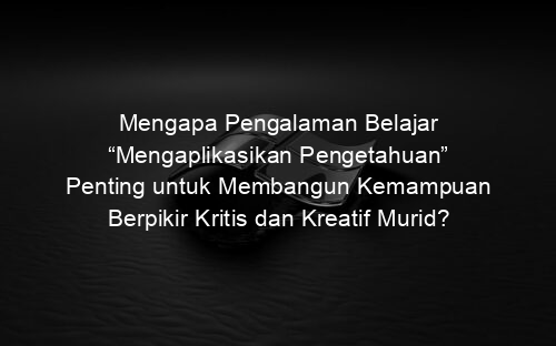Mengapa Pengalaman Belajar “Mengaplikasikan Pengetahuan” Penting untuk Membangun Kemampuan Berpikir Kritis dan Kreatif Murid?