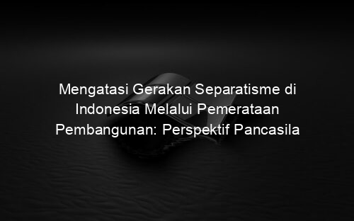 Mengatasi Gerakan Separatisme di Indonesia Melalui Pemerataan Pembangunan: Perspektif Pancasila