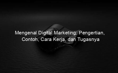 Mengenal Digital Marketing: Pengertian, Contoh, Cara Kerja, dan Tugasnya