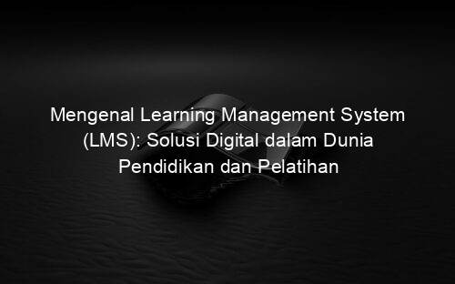 Mengenal Learning Management System (LMS): Solusi Digital dalam Dunia Pendidikan dan Pelatihan