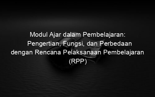 Modul Ajar dalam Pembelajaran: Pengertian, Fungsi, dan Perbedaan dengan Rencana Pelaksanaan Pembelajaran (RPP)