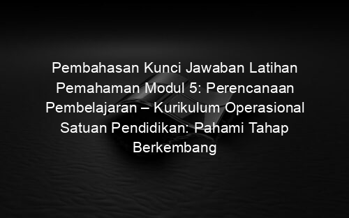 Pembahasan Kunci Jawaban Latihan Pemahaman Modul 5: Perencanaan Pembelajaran – Kurikulum Operasional Satuan Pendidikan: Pahami Tahap Berkembang (Part 2)