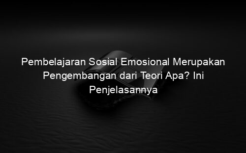 Pembelajaran Sosial Emosional Merupakan Pengembangan dari Teori Apa? Ini Penjelasannya