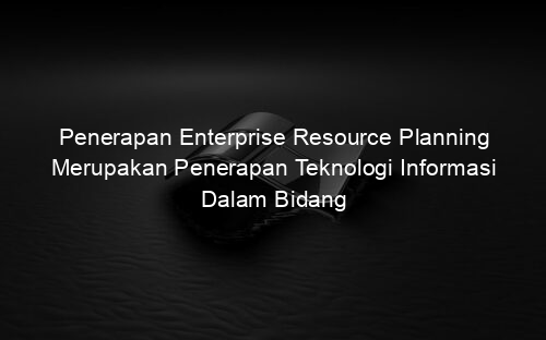 Penerapan Enterprise Resource Planning Merupakan Penerapan Teknologi Informasi Dalam Bidang