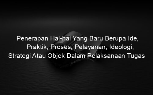 Penerapan Hal hal Yang Baru Berupa Ide, Praktik, Proses, Pelayanan, Ideologi, Strategi Atau Objek Dalam Pelaksanaan Tugas