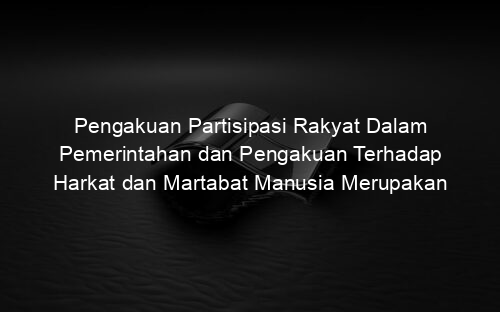 Pengakuan Partisipasi Rakyat Dalam Pemerintahan dan Pengakuan Terhadap Harkat dan Martabat Manusia Merupakan