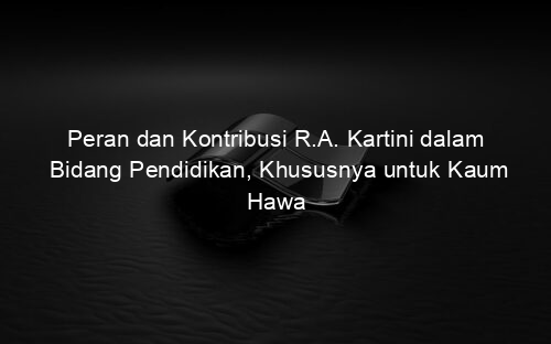 Peran dan Kontribusi R.A. Kartini dalam Bidang Pendidikan, Khususnya untuk Kaum Hawa
