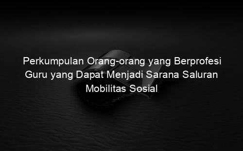 Perkumpulan Orang orang yang Berprofesi Guru yang Dapat Menjadi Sarana Saluran Mobilitas Sosial