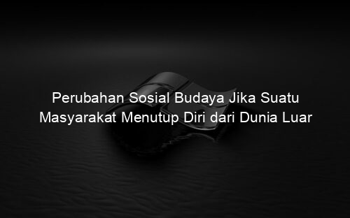 Perubahan Sosial Budaya Jika Suatu Masyarakat Menutup Diri dari Dunia Luar