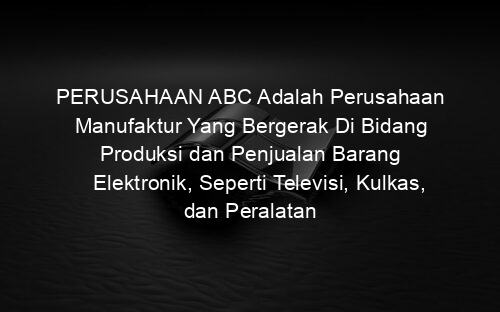 PERUSAHAAN ABC Adalah Perusahaan Manufaktur Yang Bergerak Di Bidang Produksi dan Penjualan Barang Elektronik, Seperti Televisi, Kulkas, dan Peralatan
